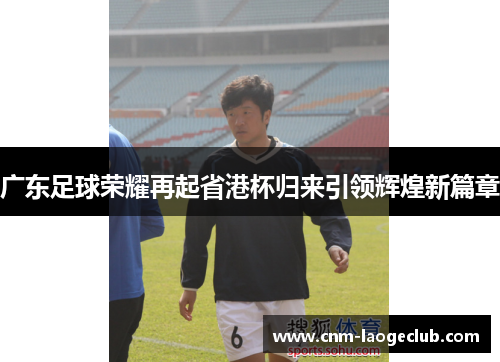广东足球荣耀再起省港杯归来引领辉煌新篇章