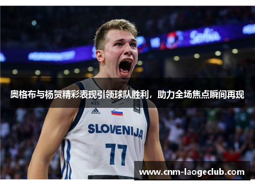 奥格布与杨贺精彩表现引领球队胜利，助力全场焦点瞬间再现