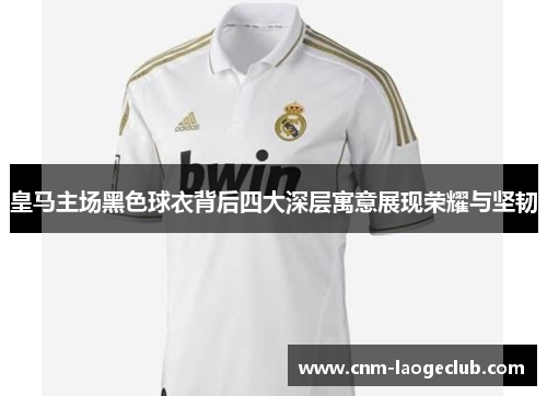 皇马主场黑色球衣背后四大深层寓意展现荣耀与坚韧
