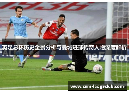 英足总杯历史全景分析与曼城进球传奇人物深度解析 英足总杯历史全景分析与曼城进球传奇人物深度解析