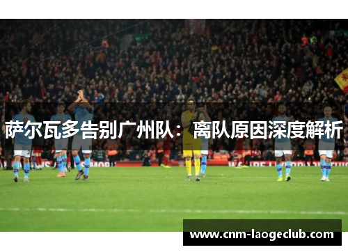 萨尔瓦多告别广州队:离队原因深度解析 萨尔瓦多告别广州队:离队原因深度解析