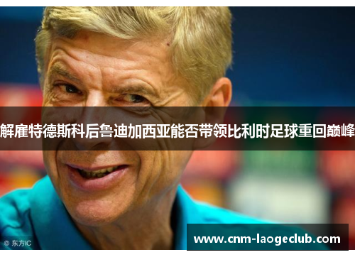 解雇特德斯科后鲁迪加西亚能否带领比利时足球重回巅峰 解雇特德斯科后鲁迪加西亚能否带领比利时足球重回巅峰