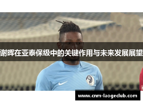 谢晖在亚泰保级中的关键作用与未来发展展望 谢晖在亚泰保级中的关键作用与未来发展展望