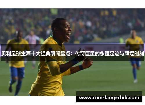 贝利足球生涯十大经典瞬间盘点：传奇巨星的永恒足迹与辉煌时刻