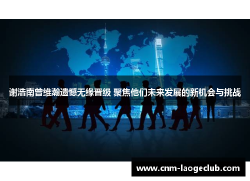 谢浩南曾维瀚遗憾无缘晋级 聚焦他们未来发展的新机会与挑战 谢浩南曾维瀚遗憾无缘晋级 聚焦他们未来发展的新机会与挑战