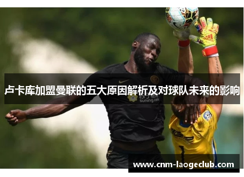 卢卡库加盟曼联的五大原因解析及对球队未来的影响 卢卡库加盟曼联的五大原因解析及对球队未来的影响