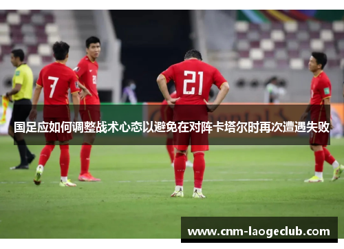 国足应如何调整战术心态以避免在对阵卡塔尔时再次遭遇失败