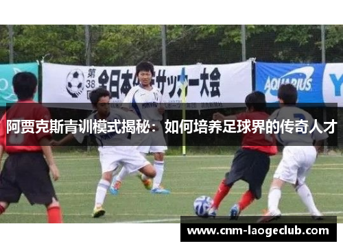 阿贾克斯青训模式揭秘:如何培养足球界的传奇人才 阿贾克斯青训模式揭秘:如何培养足球界的传奇人才