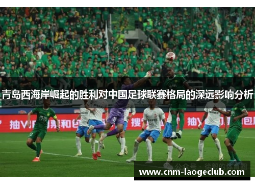 青岛西海岸崛起的胜利对中国足球联赛格局的深远影响分析 青岛西海岸崛起的胜利对中国足球联赛格局的深远影响分析