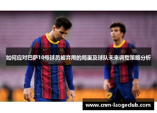 如何应对巴萨10号球员被弃用的局面及球队未来调整策略分析