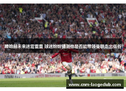 滕哈赫未来迷雾重重 球迷纷纷猜测他是否能带领曼联走出低谷