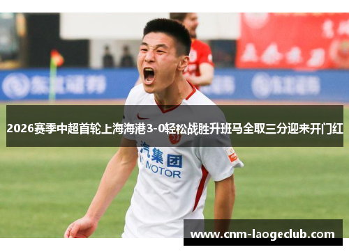 2026赛季中超首轮上海海港3-0轻松战胜升班马全取三分迎来开门红