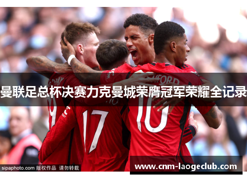 曼联足总杯决赛力克曼城荣膺冠军荣耀全记录 曼联足总杯决赛力克曼城荣膺冠军荣耀全记录