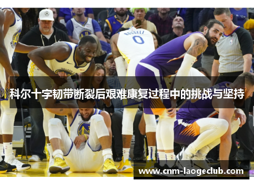 科尔十字韧带断裂后艰难康复过程中的挑战与坚持 科尔十字韧带断裂后艰难康复过程中的挑战与坚持