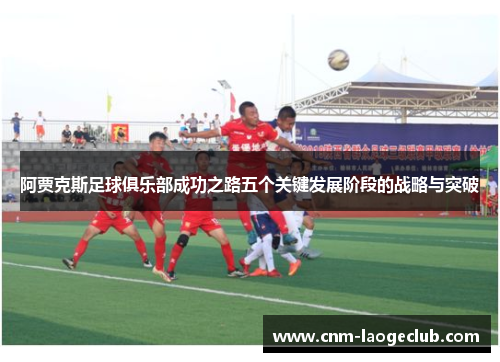阿贾克斯足球俱乐部成功之路五个关键发展阶段的战略与突破 阿贾克斯足球俱乐部成功之路五个关键发展阶段的战略与突破