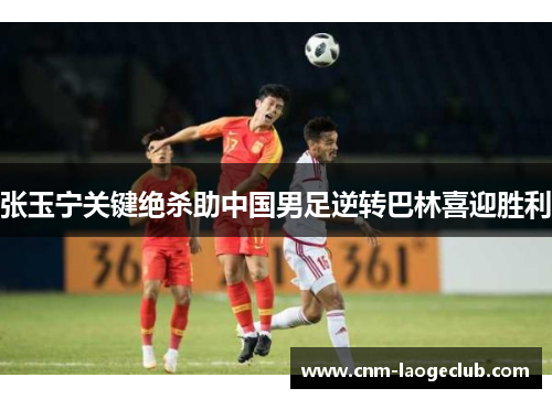 张玉宁关键绝杀助中国男足逆转巴林喜迎胜利