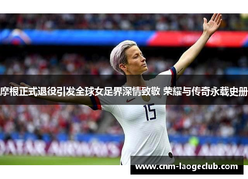 摩根正式退役引发全球女足界深情致敬 荣耀与传奇永载史册 摩根正式退役引发全球女足界深情致敬 荣耀与传奇永载史册